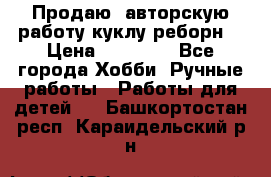 Продаю  авторскую работу куклу-реборн  › Цена ­ 27 000 - Все города Хобби. Ручные работы » Работы для детей   . Башкортостан респ.,Караидельский р-н